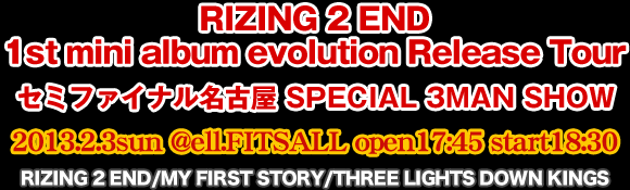 RIZING 2 END/MY FIRST STORY/THREE LIGHTS DOWN KINGS 2013.2.3 sun@@ell.FITS open 17:45 start 18:30 RIZING 2 END 1st mini album evolution Release Tour Z~t@CiÉSPECIAL 3MAN SHOW